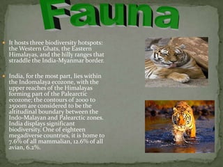  It hosts three biodiversity hotspots:
  the Western Ghats, the Eastern
  Himalayas, and the hilly ranges that
  straddle the India-Myanmar border.

 India, for the most part, lies within
  the Indomalaya ecozone, with the
  upper reaches of the Himalayas
  forming part of the Palearctic
  ecozone; the contours of 2000 to
  2500m are considered to be the
  altitudinal boundary between the
  Indo-Malayan and Palearctic zones.
  India displays significant
  biodiversity. One of eighteen
  megadiverse countries, it is home to
  7.6% of all mammalian, 12.6% of all
  avian, 6.2%.
 