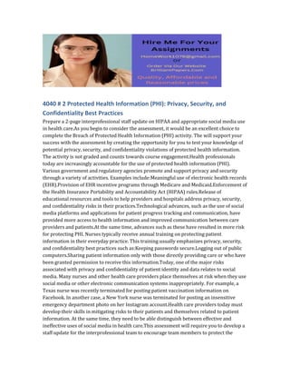 4040 # 2 Protected Health Information (PHI): Privacy, Security, and
Confidentiality Best Practices
Prepare a 2-page interprofessional staff update on HIPAA and appropriate social media use
in health care.As you begin to consider the assessment, it would be an excellent choice to
complete the Breach of Protected Health Information (PHI) activity. The will support your
success with the assessment by creating the opportunity for you to test your knowledge of
potential privacy, security, and confidentiality violations of protected health information.
The activity is not graded and counts towards course engagement.Health professionals
today are increasingly accountable for the use of protected health information (PHI).
Various government and regulatory agencies promote and support privacy and security
through a variety of activities. Examples include:Meaningful use of electronic health records
(EHR).Provision of EHR incentive programs through Medicare and Medicaid.Enforcement of
the Health Insurance Portability and Accountability Act (HIPAA) rules.Release of
educational resources and tools to help providers and hospitals address privacy, security,
and confidentiality risks in their practices.Technological advances, such as the use of social
media platforms and applications for patient progress tracking and communication, have
provided more access to health information and improved communication between care
providers and patients.At the same time, advances such as these have resulted in more risk
for protecting PHI. Nurses typically receive annual training on protecting patient
information in their everyday practice. This training usually emphasizes privacy, security,
and confidentiality best practices such as:Keeping passwords secure.Logging out of public
computers.Sharing patient information only with those directly providing care or who have
been granted permission to receive this information.Today, one of the major risks
associated with privacy and confidentiality of patient identity and data relates to social
media. Many nurses and other health care providers place themselves at risk when they use
social media or other electronic communication systems inappropriately. For example, a
Texas nurse was recently terminated for posting patient vaccination information on
Facebook. In another case, a New York nurse was terminated for posting an insensitive
emergency department photo on her Instagram account.Health care providers today must
develop their skills in mitigating risks to their patients and themselves related to patient
information. At the same time, they need to be able distinguish between effective and
ineffective uses of social media in health care.This assessment will require you to develop a
staff update for the interprofessional team to encourage team members to protect the
 