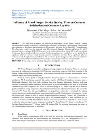 International Journal of Business Marketing and Management (IJBMM)
Volume 4 Issue 6 June 2019, P.P. 07-12
ISSN: 2456-4559
www.ijbmm.com
International Journal of Business Marketing and Management (IJBMM) Page 7
Influence of Brand Images, Service Quality, Trust on Customer
Satisfaction and Customer Loyality
Djumarno1
, Citra Mega Lissha2
, Adi Nurmahdi3
1
(Lecturer, Mercubuana University, Indonesia)
2
(Alumni, Mercubuana University, Indonesia)
3
(Lecturer, Mercubuana University, Indonesia)
ABSTRACT : This study aims to analyze the influence of brand image, service quality, trust on customer
satisfaction and customer loyalty at PT PrismaHarapan. The survey method used a questionnaire. This research
was conducted by distributing questionnaires to 121 customers who used the services of PT PrismaHarapan.
The observation results were be analyzed using The Structural Equation Modeling (SEM) of the AMOS
statistical software package. SEM-AMOS was used in the model and hypothesis testing. The results showed that
brand image has a significant effect on customer loyalty through customer satisfaction, service quality has a
significant effect on customer loyalty through customer satisfaction and trust has a significant effect on
customer loyalty through customer satisfaction. The conclusion of this study proved that customer satisfaction
has a role as a mediating variable between brand image, service quality and trust in customer loyalty.
KEYWORDS -brand image, service quality, trust, customer satisfaction, customer loyalty
I. INTRODUCTION
PT. Prisma Harapan is one of the leading advertising companies in Indonesia. Prisma is a premium
innovation & media solution founded in 1992,Prisma has consistently worked to build their reputation in the
outdoor media & indoor advertising industry. As a company that delivers information, service quality has an
important aspect in achieving company goals.
However, service quality is strongly influenced by various aspects of service related to customer
satisfaction. PT. PrismaHarapan currently has quite a number of billboard installation locations such as
Jabodetabek, Bandung, West Java, Bali, Surabaya, East Java, Sumatra, Kalimantan, Sulawesi, and other
billboard location points spread throughout the region both in the city and along the toll road, in the presence
competition with other competitors this results in customer loyalty of PT. Prisma Hope fell due to billboard
quality competition among competitors. The number of customers also experienced a decrease, this caused the
turnover of PT. Prisma Hope decreases in addition to service quality, trust must also be considered. The reduced
number of customers can be caused by the poor service quality from PT. PrismaHarapan to its customers so that
the company must continue to strive to improve the service quality to customers. Currently, PT. Prisma hope to
customers is as a billboard with display quality that is still standard compared to other companies this has
resulted in the turnover of PT. PrismaHarapan declined because the installation of billboards had many choices
to advertise using services in other companies including PT. WarnaWarni, PT. Rainbow Asia Poster, PT.
Gemilang Partner Innovation, PT. Plasma Media, PT. Mahaka, Tbk. The empirical phenomenon that occurs at
PT. PrismaHarapan is the number of subscribers.
II. LITERATURE REVIEW
1. Brand Image
Brand image is what consumers think or feel when they hear or see the brand name or essentially what
consumers have learned about the brand (Supranto and Limakrisna, 2011:128). FandyTjiptono (2011:112)
stated, brand image is a description of the associations and customer beliefs about a particular brand.
 