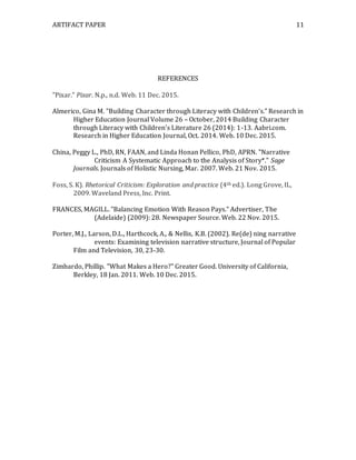 ARTIFACT PAPER 11
REFERENCES
"Pixar." Pixar. N.p., n.d. Web. 11 Dec. 2015.
Almerico, Gina M. "Building Character through Literacy with Children's." Research in
Higher Education Journal Volume 26 – October, 2014 Building Character
through Literacy with Children’s Literature 26 (2014): 1-13. Aabri.com.
Research in Higher Education Journal, Oct. 2014. Web. 10 Dec. 2015.
China, Peggy L., PhD, RN, FAAN, and Linda Honan Pellico, PhD, APRN. "Narrative
Criticism A Systematic Approach to the Analysis of Story*." Sage
Journals. Journals of Holistic Nursing, Mar. 2007. Web. 21 Nov. 2015.
Foss, S. K). Rhetorical Criticism: Exploration and practice (4th ed.). Long Grove, IL,
2009. Waveland Press, Inc. Print.
FRANCES, MAGILL. "Balancing Emotion With Reason Pays." Advertiser, The
(Adelaide) (2009): 28. Newspaper Source. Web. 22 Nov. 2015.
Porter, M.J., Larson, D.L., Harthcock, A., & Nellis, K.B. (2002). Re(de) ning narrative
events: Examining television narrative structure, Journal of Popular
Film and Television, 30, 23-30.
Zimbardo, Phillip. "What Makes a Hero?" Greater Good. University of California,
Berkley, 18 Jan. 2011. Web. 10 Dec. 2015.
 
