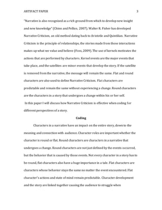 ARTIFACT PAPER 3
“Narrative is also recognized as a rich ground from which to develop new insight
and new knowledge” (Chinn and Pellico, 2007). Walter R. Fisher has developed
Narrative Criticism, an old method dating back to Aristotle and Quintilian. Narrative
Criticism is the principle of relationships, the stories made from those interactions
makes up what we value and believe (Foss, 2009). The use of kernels motivates the
actions that are performed by characters. Kernel events are the major events that
take place, and the satellites are minor events that develop the story. If the satellite
is removed from the narrative, the message will remain the same. Flat and round
characters are also used to define Narrative Criticism. Flat characters are
predictable and remain the same without experiencing a change. Round characters
are the characters in a story that undergoes a change within his or her self.
In this paper I will discuss how Narrative Criticism is effective when coding for
different perspectives of a story.
Coding
Characters in a narrative have an impact on the entire story, down to the
meaning and connection with audience. Character roles are important whether the
character is round or flat. Round characters are characters in a narrative that
undergoes a change. Round characters are not just defined by the events occurred,
but the behavior that is caused by those events. Not every character in a story has to
be round, flat characters also have a huge importance in a tale. Flat characters are
characters whose behavior stays the same no matter the event encountered. Flat
character’s actions and state of mind remain predictable. Character development
and the story are linked together causing the audience to struggle when
 