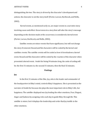 ARTIFACT PAPER 4
distinguishing the two. The story is driven by the character’s development and
actions; the character is not the story itself (Porter, Larson, Harthcock, and Nellis,
2002).
Kernel events, as mentioned early on, are major events in a narrative story
involving cause and effect. Occurrences in a story that will alter the story’s message
depending on the decision made at the occurrence, is considered a kernel event
(Porter, Larson, Harthcock, and Nellis, 2002).
Satellite events are minor events that have significance, but will not change
the story if removed. Round and flat characters will be coded by the kernel and
satellites events. The satellite events will be coded as how it foreshadows a kernel
event. Round and flat characters will be coded by the reaction of the character when
presented a kernel event. Inside Out being 94 minutes long, the units of coding will
be: the first 31 minutes in, the second 31 minutes, then the final 32 minutes.
Findings
Joy
In the first 31 minutes of the film, Joy, who is the leader and commander of
the headquarters in Riley’s mind, controls Riley’s happiness. She is presented as the
narrator of Inside Out because she plays the most important role in Riley’s life, her
happiness. The satellite displayed was Joy leading the other emotions, Fear, Disgust,
Anger and Sadness by assigning roles each day to guide Riley through life. This
satellite is minor, but it displays the leadership and order that Joy instills in the
other emotions.
 