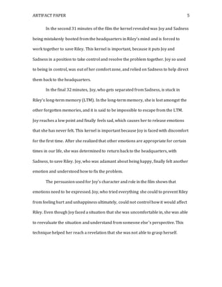 ARTIFACT PAPER 5
In the second 31 minutes of the film the kernel revealed was Joy and Sadness
being mistakenly booted from the headquarters in Riley’s mind and is forced to
work together to save Riley. This kernel is important, because it puts Joy and
Sadness in a position to take control and resolve the problem together. Joy so used
to being in control, was out of her comfort zone, and relied on Sadness to help direct
them back to the headquarters.
In the final 32 minutes, Joy, who gets separated from Sadness, is stuck in
Riley’s long-term memory (LTM). In the long-term memory, she is lost amongst the
other forgotten memories, and it is said to be impossible to escape from the LTM.
Joy reaches a low point and finally feels sad, which causes her to release emotions
that she has never felt. This kernel is important because Joy is faced with discomfort
for the first time. After she realized that other emotions are appropriate for certain
times in our life, she was determined to return back to the headquarters, with
Sadness, to save Riley. Joy, who was adamant about being happy, finally felt another
emotion and understood how to fix the problem.
The persuasion used for Joy’s character and role in the film shows that
emotions need to be expressed. Joy, who tried everything she could to prevent Riley
from feeling hurt and unhappiness ultimately, could not control how it would affect
Riley. Even though Joy faced a situation that she was uncomfortable in, she was able
to reevaluate the situation and understand from someone else’s perspective. This
technique helped her reach a revelation that she was not able to grasp herself.
 
