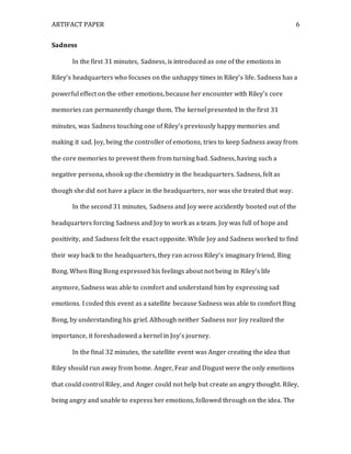 ARTIFACT PAPER 6
Sadness
In the first 31 minutes, Sadness, is introduced as one of the emotions in
Riley’s headquarters who focuses on the unhappy times in Riley’s life. Sadness has a
powerful effect on the other emotions, because her encounter with Riley’s core
memories can permanently change them. The kernel presented in the first 31
minutes, was Sadness touching one of Riley’s previously happy memories and
making it sad. Joy, being the controller of emotions, tries to keep Sadness away from
the core memories to prevent them from turning bad. Sadness, having such a
negative persona, shook up the chemistry in the headquarters. Sadness, felt as
though she did not have a place in the headquarters, nor was she treated that way.
In the second 31 minutes, Sadness and Joy were accidently booted out of the
headquarters forcing Sadness and Joy to work as a team. Joy was full of hope and
positivity, and Sadness felt the exact opposite. While Joy and Sadness worked to find
their way back to the headquarters, they ran across Riley’s imaginary friend, Bing
Bong. When Bing Bong expressed his feelings about not being in Riley’s life
anymore, Sadness was able to comfort and understand him by expressing sad
emotions. I coded this event as a satellite because Sadness was able to comfort Bing
Bong, by understanding his grief. Although neither Sadness nor Joy realized the
importance, it foreshadowed a kernel in Joy’s journey.
In the final 32 minutes, the satellite event was Anger creating the idea that
Riley should run away from home. Anger, Fear and Disgust were the only emotions
that could control Riley, and Anger could not help but create an angry thought. Riley,
being angry and unable to express her emotions, followed through on the idea. The
 