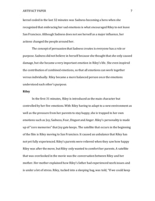ARTIFACT PAPER 7
kernel coded in the last 32 minutes was Sadness becoming a hero when she
recognized that embracing her sad emotions is what encouraged Riley to not leave
San Francisco. Although Sadness does not see herself as a major influence, her
actions changed the people around her.
The concept of persuasion that Sadness creates is everyone has a role or
purpose. Sadness did not believe in herself because she thought that she only caused
damage, but she became a very important emotion in Riley’s life. She even inspired
the contribution of combined emotions, so that all emotions can work together
versus individually. Riley became a more balanced person once the emotions
understood each other’s purpose.
Riley
In the first 31 minutes, Riley is introduced as the main character but
controlled by her five emotions. With Riley having to adapt to a new environment as
well as the pressure from her parents to stay happy, she is trapped in her own
emotions such as Joy, Sadness, Fear, Disgust and Anger. Riley’s personality is made
up of “core memories” that Joy gate keeps. The satellite that occurs in the beginning
of the film is Riley moving to San Francisco. It caused an unbalance that Riley has
not yet fully experienced. Riley’s parents were relieved when they saw how happy
Riley was after the move, but Riley only wanted to comfort her parents. A satellite
that was overlooked in the movie was the conversation between Riley and her
mother. Her mother explained how Riley’s father had experienced work issues and
is under a lot of stress. Riley, tucked into a sleeping bag, was told, “If we could keep
 