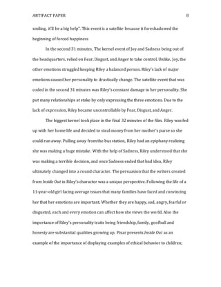 ARTIFACT PAPER 8
smiling, it’ll be a big help”. This event is a satellite because it foreshadowed the
beginning of forced happiness
In the second 31 minutes, The kernel event of Joy and Sadness being out of
the headquarters, relied on Fear, Disgust, and Anger to take control. Unlike, Joy, the
other emotions struggled keeping Riley a balanced person. Riley’s lack of major
emotions caused her personality to drastically change. The satellite event that was
coded in the second 31 minutes was Riley’s constant damage to her personality. She
put many relationships at stake by only expressing the three emotions. Due to the
lack of expression, Riley became uncontrollable by Fear, Disgust, and Anger.
The biggest kernel took place in the final 32 minutes of the film. Riley was fed
up with her home life and decided to steal money from her mother’s purse so she
could run away. Pulling away from the bus station, Riley had an epiphany realizing
she was making a huge mistake. With the help of Sadness, Riley understood that she
was making a terrible decision, and once Sadness ended that bad idea, Riley
ultimately changed into a round character. The persuasion that the writers created
from Inside Out in Riley’s character was a unique perspective. Following the life of a
11-year-old girl facing average issues that many families have faced and convincing
her that her emotions are important. Whether they are happy, sad, angry, fearful or
disgusted, each and every emotion can affect how she views the world. Also the
importance of Riley’s personality traits being friendship, family, goofball and
honesty are substantial qualities growing up. Pixar presents Inside Out as an
example of the importance of displaying examples of ethical behavior to children;
 