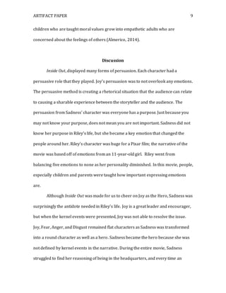 ARTIFACT PAPER 9
children who are taught moral values grow into empathetic adults who are
concerned about the feelings of others (Almerico, 2014).
Discussion
Inside Out, displayed many forms of persuasion. Each character had a
persuasive role that they played. Joy’s persuasion was to not overlook any emotions.
The persuasive method is creating a rhetorical situation that the audience can relate
to causing a sharable experience between the storyteller and the audience. The
persuasion from Sadness’ character was everyone has a purpose. Just because you
may not know your purpose, does not mean you are not important. Sadness did not
know her purpose in Riley’s life, but she became a key emotion that changed the
people around her. Riley’s character was huge for a Pixar film; the narrative of the
movie was based off of emotions from an 11-year-old girl. Riley went from
balancing five emotions to none as her personality diminished. In this movie, people,
especially children and parents were taught how important expressing emotions
are.
Although Inside Out was made for us to cheer on Joy as the Hero, Sadness was
surprisingly the antidote needed in Riley’s life. Joy is a great leader and encourager,
but when the kernel events were presented, Joy was not able to resolve the issue.
Joy, Fear, Anger, and Disgust remained flat characters as Sadness was transformed
into a round character as well as a hero. Sadness became the hero because she was
not defined by kernel events in the narrative. During the entire movie, Sadness
struggled to find her reasoning of being in the headquarters, and every time an
 