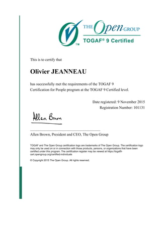 This is to certify that
Olivier JEANNEAU
has successfully met the requirements of the TOGAF 9
Certification for People program at the TOGAF 9 Certified level.
Date registered: 9 November 2015
Registration Number: 101131
_____________________________________
Allen Brown, President and CEO, The Open Group
TOGAF and The Open Group certification logo are trademarks of The Open Group. The certification logo
may only be used on or in connection with those products, persons, or organizations that have been
certified under this program. The certification register may be viewed at https://togaf9-
cert.opengroup.org/certified-individuals
© Copyright 2015 The Open Group. All rights reserved.
 