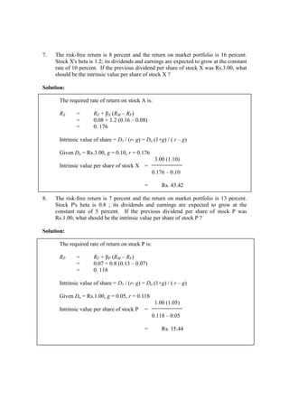 7. The risk-free return is 8 percent and the return on market portfolio is 16 percent.
Stock X's beta is 1.2; its dividends and earnings are expected to grow at the constant
rate of 10 percent. If the previous dividend per share of stock X was Rs.3.00, what
should be the intrinsic value per share of stock X ?
Solution:
The required rate of return on stock A is:
RX = RF + βX (RM – RF)
= 0.08 + 1.2 (0.16 – 0.08)
= 0. 176
Intrinsic value of share = D1 / (r- g) = Do (1+g) / ( r – g)
Given Do = Rs.3.00, g = 0.10, r = 0.176
3.00 (1.10)
Intrinsic value per share of stock X =
0.176 – 0.10
= Rs. 43.42
8. The risk-free return is 7 percent and the return on market portfolio is 13 percent.
Stock P's beta is 0.8 ; its dividends and earnings are expected to grow at the
constant rate of 5 percent. If the previous dividend per share of stock P was
Rs.1.00, what should be the intrinsic value per share of stock P ?
Solution:
The required rate of return on stock P is:
RP = RF + βP (RM – RF)
= 0.07 + 0.8 (0.13 – 0.07)
= 0. 118
Intrinsic value of share = D1 / (r- g) = Do (1+g) / ( r – g)
Given Do = Rs.1.00, g = 0.05, r = 0.118
1.00 (1.05)
Intrinsic value per share of stock P =
0.118 – 0.05
= Rs. 15.44
 