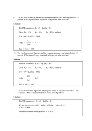9. The risk-free return is 6 percent and the expected return on a market portfolio is 15
percent. If the required return on a stock is 18 percent, what is its beta?
Solution:
The SML equation is RA = RF + βA (RM – RF)
Given RA = 18%. RF = 6%, RM = 15%, we have
0.18 = .06 + βA (0.15 – 0.06)
0.12
i.e.βA = = 1.33
0.09
Beta of stock = 1.33
10. The risk-free return is 9 percent and the expected return on a market portfolio is 12
percent. If the required return on a stock is 14 percent, what is its beta?
Solution:
The SML equation is RA = RF + βA (RM – RF)
Given RA = 14%. RF = 9%, RM = 12%, we have
0.14 = .09 + βA (0.12 – 0.09)
0.05
i.e.βA = = 1.67
0.03
Beta of stock = 1.67
11. The risk-free return is 5 percent. The required return on a stock whose beta is 1.1 is
18 percent. What is the expected return on the market portfolio?
Solution:
The SML equation is: RX = RF + βX (RM – RF)
We are given 0.18 = 0.05 + 1.1 (RM – 0.05) i.e., 1.1 RM = 0.185
or RM = 0.1681
Therefore return on market portfolio = 16.81 %
 