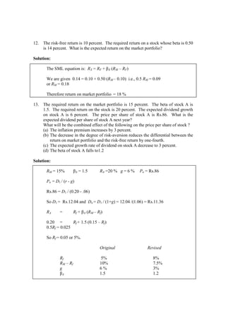 12. The risk-free return is 10 percent. The required return on a stock whose beta is 0.50
is 14 percent. What is the expected return on the market portfolio?
Solution:
The SML equation is: RX = RF + βX (RM – RF)
We are given 0.14 = 0.10 + 0.50 (RM – 0.10) i.e., 0.5 RM = 0.09
or RM = 0.18
Therefore return on market portfolio = 18 %
13. The required return on the market portfolio is 15 percent. The beta of stock A is
1.5. The required return on the stock is 20 percent. The expected dividend growth
on stock A is 6 percent. The price per share of stock A is Rs.86. What is the
expected dividend per share of stock A next year?
What will be the combined effect of the following on the price per share of stock ?
(a) The inflation premium increases by 3 percent.
(b) The decrease in the degree of risk-aversion reduces the differential between the
return on market portfolio and the risk-free return by one-fourth.
(c) The expected growth rate of dividend on stock A decrease to 3 percent.
(d) The beta of stock A falls to1.2
Solution:
RM = 15% βA = 1.5 RA =20 % g = 6 % Po = Rs.86
Po = D1 / (r - g)
Rs.86 = D1 / (0.20 - .06)
So D1 = Rs.12.04 and Do = D1 / (1+g) = 12.04 /(1.06) = Rs.11.36
RA = Rf + βA (RM – Rf)
0.20 = Rf + 1.5 (0.15 – Rf)
0.5Rf = 0.025
So Rf = 0.05 or 5%.
Original Revised
Rf 5% 8%
RM – Rf 10% 7.5%
g 6 % 3%
βA 1.5 1.2
 