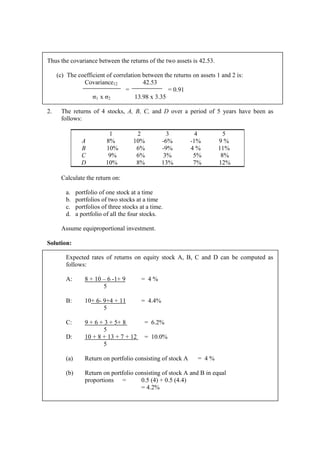 Thus the covariance between the returns of the two assets is 42.53.
(c) The coefficient of correlation between the returns on assets 1 and 2 is:
Covariance12 42.53
= = 0.91
σ1 x σ2 13.98 x 3.35
2. The returns of 4 stocks, A, B, C, and D over a period of 5 years have been as
follows:
1 2 3 4 5
A 8% 10% -6% -1% 9 %
B 10% 6% -9% 4 % 11%
C 9% 6% 3% 5% 8%
D 10% 8% 13% 7% 12%
Calculate the return on:
a. portfolio of one stock at a time
b. portfolios of two stocks at a time
c. portfolios of three stocks at a time.
d. a portfolio of all the four stocks.
Assume equiproportional investment.
Solution:
Expected rates of returns on equity stock A, B, C and D can be computed as
follows:
A: 8 + 10 – 6 -1+ 9 = 4 %
5
B: 10+ 6- 9+4 + 11 = 4.4%
5
C: 9 + 6 + 3 + 5+ 8 = 6.2%
5
D: 10 + 8 + 13 + 7 + 12 = 10.0%
5
(a) Return on portfolio consisting of stock A = 4 %
(b) Return on portfolio consisting of stock A and B in equal
proportions = 0.5 (4) + 0.5 (4.4)
= 4.2%
 