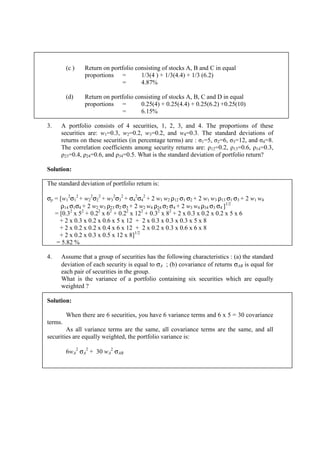 (c ) Return on portfolio consisting of stocks A, B and C in equal
proportions = 1/3(4 ) + 1/3(4.4) + 1/3 (6.2)
= 4.87%
(d) Return on portfolio consisting of stocks A, B, C and D in equal
proportions = 0.25(4) + 0.25(4.4) + 0.25(6.2) +0.25(10)
= 6.15%
3. A portfolio consists of 4 securities, 1, 2, 3, and 4. The proportions of these
securities are: w1=0.3, w2=0.2, w3=0.2, and w4=0.3. The standard deviations of
returns on these securities (in percentage terms) are : σ1=5, σ2=6, σ3=12, and σ4=8.
The correlation coefficients among security returns are: ρ12=0.2, ρ13=0.6, ρ14=0.3,
ρ23=0.4, ρ24=0.6, and ρ34=0.5. What is the standard deviation of portfolio return?
Solution:
The standard deviation of portfolio return is:
σp = [w1
2
σ1
2
+ w2
2
σ2
2
+ w3
2
σ3
2
+ σ4
2
σ4
2
+ 2 w1 w2 ρ12 σ1 σ2 + 2 w1 w3 ρ13 σ1 σ3 + 2 w1 w4
ρ14 σ1σ4 + 2 w2 w3 ρ23 σ2 σ3 + 2 w2 w4 ρ24 σ2 σ4 + 2 w3 w4 ρ34 σ3 σ4 ]1/2
= [0.32
x 52
+ 0.22
x 62
+ 0.22
x 122
+ 0.32
x 82
+ 2 x 0.3 x 0.2 x 0.2 x 5 x 6
+ 2 x 0.3 x 0.2 x 0.6 x 5 x 12 + 2 x 0.3 x 0.3 x 0.3 x 5 x 8
+ 2 x 0.2 x 0.2 x 0.4 x 6 x 12 + 2 x 0.2 x 0.3 x 0.6 x 6 x 8
+ 2 x 0.2 x 0.3 x 0.5 x 12 x 8]1/2
= 5.82 %
4. Assume that a group of securities has the following characteristics : (a) the standard
deviation of each security is equal to σA ; (b) covariance of returns σAB is equal for
each pair of securities in the group.
What is the variance of a portfolio containing six securities which are equally
weighted ?
Solution:
When there are 6 securities, you have 6 variance terms and 6 x 5 = 30 covariance
terms.
As all variance terms are the same, all covariance terms are the same, and all
securities are equally weighted, the portfolio variance is:
6wA
2
σA
2
+ 30 wA
2
σAB
 