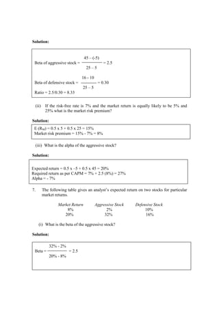 Solution:
(ii) If the risk-free rate is 7% and the market return is equally likely to be 5% and
25% what is the market risk premium?
Solution:
(iii) What is the alpha of the aggressive stock?
Solution:
7. The following table gives an analyst’s expected return on two stocks for particular
market returns.
Market Return Aggressive Stock Defensive Stock
8% 2% 10%
20% 32% 16%
(i) What is the beta of the aggressive stock?
Solution:
45 – (-5)
Beta of aggressive stock = = 2.5
25 – 5
16 - 10
Beta of defensive stock = = 0.30
25 – 5
Ratio = 2.5/0.30 = 8.33
E (RM) = 0.5 x 5 + 0.5 x 25 = 15%
Market risk premium = 15% - 7% = 8%
Expected return = 0.5 x –5 + 0.5 x 45 = 20%
Required return as per CAPM = 7% + 2.5 (8%) = 27%
Alpha = - 7%
32% - 2%
Beta = = 2.5
20% - 8%
 