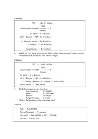 Solution:
PBT = Rs. 40 million
PBIT
Times interest covered = = 6
Interest
So PBIT = 6 x Interest
PBIT – Interest = PBT = Rs.40 million
6 x Interest – Interest = Rs. 40 million
5 x Interest = Rs.40 million
Hence Interest = Rs.8 million
6. McGill Inc. has profit before tax of Rs.63 million. If the company's times interest
covered ratio is 8, what is the total interest charge?
Solution:
PBT = Rs.63 million
PBIT
Times interest covered = = 8
Interest
So PBIT = 8 x Interest
PBIT – Interest = PBT = Rs.63 million
8 x Interest – Interest = 7 x Interest = Rs.63 million
Hence Interest = Rs.9 million
7. The following data applies to a firm :
Interest charges Rs.200,000
Sales Rs.6,000,000
Tax rate 40 percent
Net profit margin 5 percent
What is the firm's times interest covered ratio?
Solution:
Sales = Rs.6,000,000
Net profit margin = 5 per cent
Net profit = Rs.6,000,000 x 0.05 = 300,000
Tax rate = 40 per cent
 