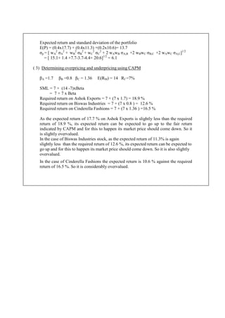 Expected return and standard deviation of the portfolio
E(P) = (0.4x17.7) + (0.4x11.3) +(0.2x10.6)= 13.7
σp = [ wA
2
σA
2
+ wB
2
σB
2
+ wC
2
σC
2
+ 2 wAwB σA,B +2 wBwC σB,C +2 wAwC σA,C]1/2
= [ 15.1+ 1.4 +7.7-3.7-4.4+ 20.6]1/2
= 6.1
( 3) Determining overpricing and underpricing using CAPM
βA =1.7 βB =0.8 βC = 1.36 E(RM) = 14 Rf =7%
SML = 7 + (14 -7)xBeta
= 7 + 7 x Beta
Required return on Ashok Exports = 7 + (7 x 1.7) = 18.9 %
Required return on Biswas Industries = 7 + (7 x 0.8 ) = 12.6 %
Required return on Cinderella Fashions = 7 + (7 x 1.36 ) =16.5 %
As the expected return of 17.7 % on Ashok Exports is slightly less than the required
return of 18.9 %, its expected return can be expected to go up to the fair return
indicated by CAPM and for this to happen its market price should come down. So it
is slightly overvalued.
In the case of Biswas Industries stock, as the expected return of 11.3% is again
slightly less than the required return of 12.6 %, its expected return can be expected to
go up and for this to happen its market price should come down. So it is also slightly
overvalued.
In the case of Cinderella Fashions the expected return is 10.6 % against the required
return of 16.5 %. So it is considerably overvalued.
 
