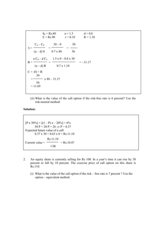 (ii) What is the value of the call option if the risk-free rate is 6 percent? Use the
risk-neutral method.
Solution:
2. An equity share is currently selling for Rs 100. In a year’s time it can rise by 30
percent or fall by 10 percent. The exercise price of call option on this share is
Rs.110.
(i) What is the value of the call option if the risk – free rate is 7 percent ? Use the
option – equivalent method.
S0 = Rs.80 u = 1.5 d = 0.8
E = Rs.90 r = 0.10 R = 1.10
Cu – Cd 30 – 0 30
∆ = = =
(u – d) S 0.7 x 80 56
u Cd – d Cu 1.5 x 0 – 0.8 x 30
B = = = - 31.17
(u – d) R 0.7 x 1.10
C = ∆S + B
30
= x 80 – 31.17
56
= 11.69
[P x 50%] + [(1 – P) x – 20%] = 6%
50 P + 20 P = 26 ⇒ P = 0.37
Expected future value of a call
0.37 x 30 + 0.63 x 0 = Rs.11.10
Rs.11.10
Current value = = Rs.10.47
1.06
 