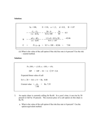 Solution:
(ii) What is the value of the call option if the risk-free rate is 6 percent? Use the risk
– neutral method.
Solution:
3. An equity share is currently selling for Rs.60. In a year’s time, it can rise by 50
percent or fall by 10 percent. The exercise price of a call option on this share is
Rs.70.
a. What is the value of the call option if the risk-free rate is 8 percent? Use the
option-equivalent method.
S0 = 100, E = 110, u = 1.3, d = 0.9, R = 1.07
=
Cu – Cd
=
20 – 0
=
20
= 0.5
( u – d) S0 0.4 x 100 40
B =
uCd – dCu
=
1.3 x 0 – 0.9 x 20
=
- 42.06
( u – d) R 0.4 x 1.07
C = S + B = 0.5 x 100 - 42.06 = 7.94
P x 30% + (1-P) x -10% = 6%
30P + 10P - 10 = 6 == P = 0.4
Expected future value of call
0.4 x 20 + 0.6 x 0 = Rs. 8.00
Current value = 8 = Rs. 7.55
1.06
 