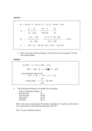 Solution:
b. What is the value of the call option, if the risk-free rate is 6 percent? Use the
risk-neutral method.
Solution:
4. The following information is available for a call option:
Time to expiration (months) 3
Risk free rate 8%
Exercise price Rs.60
Stock price Rs.70
Call price Rs.14
What is the value of a put option if the time to expiration is 3 months, risk free rate is
8%, exercise price is Rs.60 and the stock price is Rs.70 ?
Hint : Use put-call parity theorem
S0 = Rs. 60, E = Rs. 70, u = 1.5, d = 0.9, R = 1.08
Cu - Cd 20 - 0 20
∆ = = =
(u - d ) So (0.6) 60 36
u Cd - d Cu 1.5 x 0 - 0.9 x 20
B = = = - 27.78
(u - d) R 0.6 x 1.08
C = ∆ S + B = 20 / 36 x 60 - 27.78 = Rs. 5.55
P x 50 % + ( 1 – P ) x -10% = 6 %
50 P + 10P - 10 = 6 P = 0.27
Expected future value of call
0.27 x 20 + 0.73 x 0 = 5.4
5.4
Current value = Rs. 5.09
1.06
 
