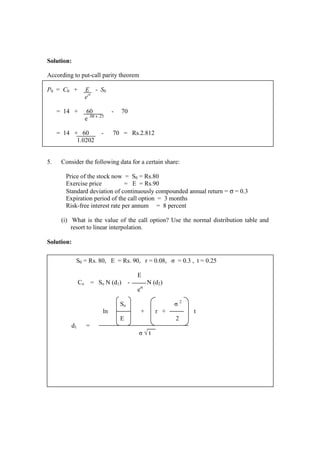 Solution:
According to put-call parity theorem
P0 = C0 + E - S0
ert
= 14 + 60 - 70
e .08 x .25
= 14 + 60 - 70 = Rs.2.812
1.0202
5. Consider the following data for a certain share:
Price of the stock now = S0 = Rs.80
Exercise price = E = Rs.90
Standard deviation of continuously compounded annual return = σ = 0.3
Expiration period of the call option = 3 months
Risk-free interest rate per annum = 8 percent
(i) What is the value of the call option? Use the normal distribution table and
resort to linear interpolation.
Solution:
S0 = Rs. 80, E = Rs. 90, r = 0.08, σ = 0.3 , t = 0.25
E
Co = So N (d1) - N (d2)
ert
So σ 2
ln + r + t
E 2
d1 =
σ √ t
 
