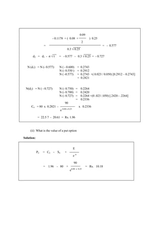 (ii) What is the value of a put option
Solution:
0.09
- 0.1178 + ( 0.08 + ) 0.25
2
= = - 0.577
0.3 √ 0.25
d2 = d1 - σ √ t = - 0.577 - 0.3 √ 0.25 = - 0.727
N (d1) = N (- 0.577) N ( - 0.600) = 0.2743
N (- 0.550 ) = 0.2912
N ( -0.577) = 0.2743 +( 0.023 / 0.050) [0.2912 – 0.2743]
= 0.2821
N(d2) = N ( - 0.727) N (- 0.750) = 0.2264
N (- 0.700) = 0.2420
N (- 0.727) = 0.2264 +(0 .023 /.050) [.2420 - .2264]
= 0.2336
90
Co = 80 x 0.2821 - x 0.2336
e 0.08 x 0.25
= 22.5 7 - 20.61 = Rs. 1.96
E
Po = Co - So +
e rt
90
= 1.96 - 80 + = Rs. 10.18
e0.08 x 0.25
 