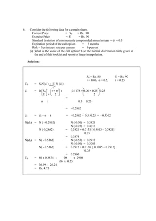 6. Consider the following data for a certain share.
Current Price = S0 = Rs. 80
Exercise Price = E = Rs. 90
Standard deviation of continuously compounded annual return = σ = 0.5
Expiration period of the call option = 3 months
Risk – free interest rate per annum = 6 percent
(i) What is the value of the call option? Use the normal distribution table given at
the end of this booklet and resort to linear interpolation.
Solution:
S0 = Rs. 80 E = Rs. 90
r = 0.06, σ = 0.5, t = 0.25
C0 = S0N(d1) - E N (d2)
ert
d1 = ln S0 r + σ2
t
E + 2
=
σ t
=
-0.1178 + 0.06 + 0.25 0.25
2
0.5 0.25
- 0.2862
d2 = d1 – σ t = - 0.2862 - 0.5 0.25 = - 0.5362
N(d1) = N ( - 0.2862) N (-0.30) = 0.3821
N (-0.25) = 0.4013
N (-0.2862) =
=
0.3821 + 0.0138 [ 0.4013 – 0.3821]
0.05
0.3874
N(d2) = N( - 0.5362) N (-0.55) = 0.2912
N (-0.50) = 0.3085
N( - 0.5362) =
=
0.2912 + 0.0138 [ 0.3085 – 0.2912]
0.05
0.2960
C0 = 80 x 0.3874 - 90 x 2960
.06 x 0.25
=
=
30.99 - 26.24
Rs. 4.75
 