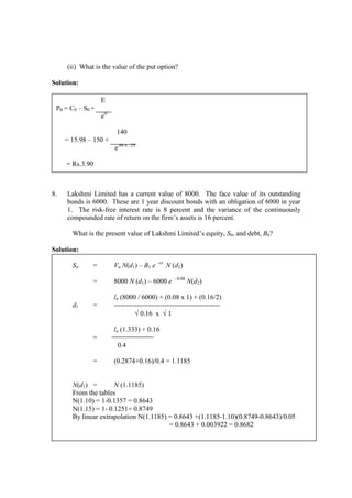 (ii) What is the value of the put option?
Solution:
8. Lakshmi Limited has a current value of 8000. The face value of its outstanding
bonds is 6000. These are 1 year discount bonds with an obligation of 6000 in year
1. The risk-free interest rate is 8 percent and the variance of the continuously
compounded rate of return on the firm’s assets is 16 percent.
What is the present value of Lakshmi Limited’s equity, S0, and debt, B0?
Solution:
So = Vo N(d1) – B1 e –rt
N (d2)
= 8000 N (d1) – 6000 e – 0.08
N(d2)
ln (8000 / 6000) + (0.08 x 1) + (0.16/2)
d1 = ----------------------------------------------
√ 0.16 x √ 1
ln (1.333) + 0.16
=
0.4
= (0.2874+0.16)/0.4 = 1.1185
N(d1) = N (1.1185)
From the tables
N(1.10) = 1-0.1357 = 0.8643
N(1.15) = 1- 0.1251= 0.8749
By linear extrapolation N(1.1185) = 0.8643 +(1.1185-1.10)(0.8749-0.8643)/0.05
= 0.8643 + 0.003922 = 0.8682
E
P0 = C0 – S0 +
ert
140
= 15.98 – 150 +
e.06 x . 25
= Rs.3.90
 