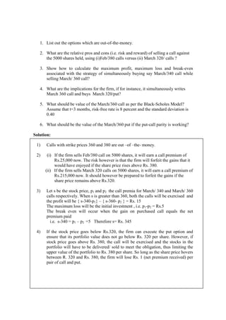 1. List out the options which are out-of-the-money.
2. What are the relative pros and cons (i.e. risk and reward) of selling a call against
the 5000 shares held, using (i)Feb/380 calls versus (ii) March 320/ calls ?
3. Show how to calculate the maximum profit, maximum loss and break-even
associated with the strategy of simultaneously buying say March/340 call while
selling March/ 360 call?
4. What are the implications for the firm, if for instance, it simultaneously writes
March 360 call and buys March 320/put?
5. What should be value of the March/360 call as per the Black-Scholes Model?
Assume that t=3 months, risk-free rate is 8 percent and the standard deviation is
0.40
6. What should be the value of the March/360 put if the put-call parity is working?
Solution:
1) Calls with strike prices 360 and 380 are out –of –the- money.
2) (i) If the firm sells Feb/380 call on 5000 shares, it will earn a call premium of
Rs.25,000 now. The risk however is that the firm will forfeit the gains that it
would have enjoyed if the share price rises above Rs. 380.
(ii) If the firm sells March 320 calls on 5000 shares, it will earn a call premium of
Rs.215,000 now. It should however be prepared to forfeit the gains if the
share price remains above Rs.320.
3) Let s be the stock price, p1 and p2 the call premia for March/ 340 and March/ 360
calls respectively. When s is greater than 360, both the calls will be exercised and
the profit will be { s-340-p1} – { s-360- p2 } = Rs. 15
The maximum loss will be the initial investment , i.e. p1-p2 = Rs.5
The break even will occur when the gain on purchased call equals the net
premium paid
i.e. s-340 = p1 – p2 =5 Therefore s= Rs. 345
4) If the stock price goes below Rs.320, the firm can execute the put option and
ensure that its portfolio value does not go below Rs. 320 per share. However, if
stock price goes above Rs. 380, the call will be exercised and the stocks in the
portfolio will have to be delivered/ sold to meet the obligation, thus limiting the
upper value of the portfolio to Rs. 380 per share. So long as the share price hovers
between R. 320 and Rs. 380, the firm will lose Rs. 1 (net premium received) per
pair of call and put.
 