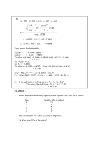 5)
S0 = 350 E =360 t =0.25 r = 0.07 σ =0.40
350 (0.40)2
ln + 0.07 + x 0.25
360 2
d1 =
0.40 x √ 0.25
= ( -0.0282 + 0.0375) / 0.2 = 0. 0465
d2 = 0.0465 -0.40 √¯ 0.25¯ ¯ = -0.1535
Using normal distribution table
N (0.00) = 1- 0.5000 = 0.5000
N (0.05) = 1 – 0.4801 = 0.5199
Therefore N( 0.0465) = 0.5000 + (0.0465/0.0500) x (0.5199 – 0.5000)
= 0.5185
N ( - 0.20) = 0.4207
N ( -0.15) = 0.4404
Therefore N ( -0.1535) = 0.4207 + ( 0.0465/0.0500) x(0.4404 – 0.4207)
= 0.4390
E / ert
= 360 / e0.07 x 0. 25
= 360 / 1. 01765 = 353.75
C0 = 350 x 0.5185 – 353.75 x 0.4390 = 181.480 – 155.30 = Rs. 26.18
6) If put- call parity is working, we have P0 = C0 – S0 + E/ert
Value of the March/360 put = 26.18 -350 + 353.75
= Rs.29.93
CHAPTER 11
1. Matrix Associates is evaluating a project whose expected cash flows are as follows:
Year Cash flow (Rs. in million)
0 (23)
1 6
2 8
3 9
4 7
The cost of capital for Matrix Associates is 14 percent.
(i) What is the NPV of the project?
 