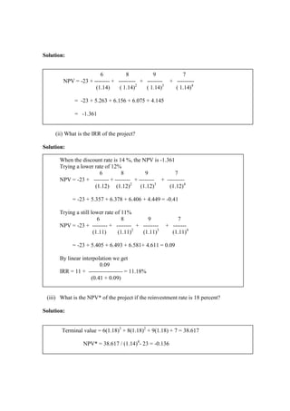 Solution:
(ii) What is the IRR of the project?
Solution:
When the discount rate is 14 %, the NPV is -1.361
Trying a lower rate of 12%
6 8 9 7
NPV = -23 + -------- + -------- + -------- + ---------
(1.12) (1.12)2
(1.12)3
(1.12)4
= -23 + 5.357 + 6.378 + 6.406 + 4.449 = -0.41
Trying a still lower rate of 11%
6 8 9 7
NPV = -23 + -------- + -------- + -------- + -------
(1.11) (1.11)2
(1.11)3
(1.11)4
= -23 + 5.405 + 6.493 + 6.581+ 4.611 = 0.09
By linear interpolation we get
0.09
IRR = 11 + ------------------ = 11.18%
(0.41 + 0.09)
(iii) What is the NPV* of the project if the reinvestment rate is 18 percent?
Solution:
6 8 9 7
NPV = -23 + -------- + --------- + -------- + ---------
(1.14) ( 1.14)2
( 1.14)3
( 1.14)4
= -23 + 5.263 + 6.156 + 6.075 + 4.145
= -1.361
Terminal value = 6(1.18)3
+ 8(1.18)2
+ 9(1.18) + 7 = 38.617
NPV* = 38.617 / (1.14)4
- 23 = -0.136
 