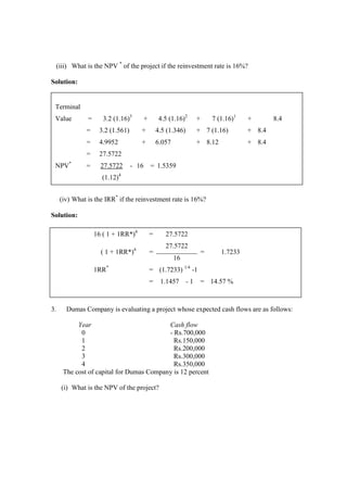(iii) What is the NPV *
of the project if the reinvestment rate is 16%?
Solution:
(iv) What is the IRR*
if the reinvestment rate is 16%?
Solution:
3. Dumas Company is evaluating a project whose expected cash flows are as follows:
Year Cash flow
0 - Rs.700,000
1 Rs.150,000
2 Rs.200,000
3 Rs.300,000
4 Rs.350,000
The cost of capital for Dumas Company is 12 percent
(i) What is the NPV of the project?
Terminal
Value = 3.2 (1.16)3
+ 4.5 (1.16)2
+ 7 (1.16)1
+ 8.4
= 3.2 (1.561) + 4.5 (1.346) + 7 (1.16) + 8.4
= 4.9952 + 6.057 + 8.12 + 8.4
= 27.5722
NPV*
= 27.5722 - 16 = 1.5359
(1.12)4
16 ( 1 + 1RR*)4
= 27.5722
( 1 + 1RR*)4
=
27.5722
= 1.7233
16
1RR*
= (1.7233) 1/4
-1
= 1.1457 - 1 = 14.57 %
 