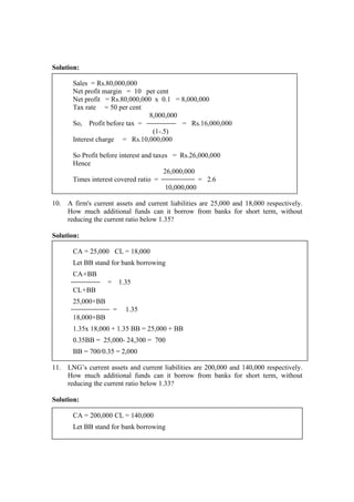 Solution:
Sales = Rs.80,000,000
Net profit margin = 10 per cent
Net profit = Rs.80,000,000 x 0.1 = 8,000,000
Tax rate = 50 per cent
8,000,000
So, Profit before tax = = Rs.16,000,000
(1-.5)
Interest charge = Rs.10,000,000
So Profit before interest and taxes = Rs.26,000,000
Hence
26,000,000
Times interest covered ratio = = 2.6
10,000,000
10. A firm's current assets and current liabilities are 25,000 and 18,000 respectively.
How much additional funds can it borrow from banks for short term, without
reducing the current ratio below 1.35?
Solution:
CA = 25,000 CL = 18,000
Let BB stand for bank borrowing
CA+BB
= 1.35
CL+BB
25,000+BB
= 1.35
18,000+BB
1.35x 18,000 + 1.35 BB = 25,000 + BB
0.35BB = 25,000- 24,300 = 700
BB = 700/0.35 = 2,000
11. LNG’s current assets and current liabilities are 200,000 and 140,000 respectively.
How much additional funds can it borrow from banks for short term, without
reducing the current ratio below 1.33?
Solution:
CA = 200,000 CL = 140,000
Let BB stand for bank borrowing
 