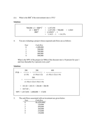 (iv) What is the IRR*
if the reinvestment rate is 15%?
Solution:
4. You are evaluating a project whose expected cash flows are as follows:
Year Cash flow
0 -1,000,000
1 200,000
2 300,000
3 400,000
4 500,000
What is the NPV of the project (in '000s) if the discount rate is 10 percent for year 1
and rises thereafter by 2 percent every year?
Solution:
200 300 400
PVB = + +
(1.10) (1.10) (1.12) (1.10) (1.12) (1.14)
500
+
(1.10) (1.12) (1.14) (1.16)
= 181.82 + 243.51 + 284.80 + 306.90
= 1017.03 ;
NPV = 1,017,030 – 1,000,000 = 17,030
5. The cash flows associated with an investment are given below:
Year Cash flow
0 Rs.(850,000)
1 120,000
2 450,000
3 360,000
4 210,000
5 130,000
700,000 ( 1 + IRR*)4
= 1,187,550
(1 + IRR*)4
= 1,187,550 / 700,000 = 1.6965
IRR* = (1.6965)¼
- 1
= 1.1413 - 1 = 14.13%
 