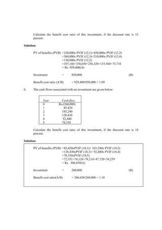 Calculate the benefit cost ratio of this investment, if the discount rate is 12
percent.
Solution:
PV of benefits (PVB) =120,000x PVIF (12,1)+450,000x PVIF (12,2)
+360,000x PVIF (12,3)+210,000x PVIF (12,4)
+130,000x PVIF (12,5)
=107,160+358,650+256,320+133,560+73,710
= Rs. 929,400(A)
Investment = 850,000 (B)
Benefit cost ratio (A/B) = 929,400/850,000 = 1.09
6. The cash flows associated with an investment are given below:
Year Cash flow
0 Rs.(260,000)
1 85,420
2 103,240
3 128,430
4 92,480
5 78,350
Calculate the benefit cost ratio of this investment, if the discount rate is 18
percent.
Solution:
PV of benefits (PVB) =85,420xPVIF (18,1)+ 103,240x PVIF (18,2)
+128,430xPVIF (18,3)+ 92,480x PVIF (18,4)
+78,350xPVIF (18,5)
=72,351+74,126+78,214+47,720+34,239
= Rs. 306,650(A)
Investment = 260,000 (B)
Benefit cost ratio(A/B) = 306,650/260,000 = 1.18
 