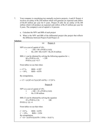 7. Your company is considering two mutually exclusive projects, A and B. Project A
involves an outlay of Rs.250 million which will generate an expected cash inflow
of Rs.60 million per year for 8 years. Project B calls for an outlay of Rs.100
million which will produce an expected cash inflow of Rs.25 million per year for
8 years. The company's cost of capital is 14 percent.
a. Calculate the NPV and IRR of each project
b. What is the NPV and IRR of the differential project (the project that reflects
the difference between Project B and Project A)
Solution:
(a) Project A
NPV at a cost of capital of 14%
= - 250 + 60 x PVIFA (14,8)
= Rs.-250+ 60x 4.639 = Rs.28.34 million
IRR (r ) can be obtained by solving the following equation for r.
60 x PVIFA (r,8) = 250
PVIFA (r,8) =4.17
From tables we see that when:
r =17 %, RHS = 4.207
r = 18%, RHS = 4.078
By extrapolation,
r =17 + (4.207-4.17)/(4.207-4.078) = 17.29 %
Project B
NPV at a cost of capital of 14%
= - 100 + 25 x PVIFA (14,8)
= Rs.15.98 million
IRR (r') can be obtained by solving the equation
25 x PVIFA (r',8) = 100
PVIFA (r’,8) =4
From tables we see that when:
r’ =18 %, RHS = 4.078
r’ = 19%, RHS = 3.954
By extrapolation,
r’ =18 + (4.078-4)/(4.078- 3.954) = 18.63 %
 