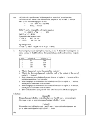 (b) Difference in capital outlays between projects A and B is Rs.150 million
Difference in net annual cash flow between projects A and B is Rs.35 million.
NPV of the differential project at 14%
= -150 + 35 x PVIFA (14,8)
= Rs.12.37 million
IRR (r'’) can be obtained by solving the equation
35 x PVIFA (r'’,8) = 150
PVIFA (r’’,8) = 4.286
From tables we see that when:
r’’ =16 %, RHS = 4.344
r’’ = 17%, RHS = 4.207
By extrapolation,
r’’ =16 + (4.344-4.286)/(4.344- 4.207) = 16.42 %
8. Your company is considering two projects, M and N. Each of which requires an
initial outlay of Rs.240 million. The expected cash inflows from these projects
are:
Year Project M Project N
1 85 100
2 120 110
3 180 120
4 100 90
a. What is the payback period for each of the projects?
b. What is the discounted payback period for each of the projects if the cost of
capital is 15 percent?
c. If the two projects are independent and the cost of capital is 15 percent, which
project(s) should the firm invest in?
d. If the two projects are mutually exclusive and the cost of capital is 12 percent,
which project should the firm invest in?
e. If the two projects are mutually exclusive and the cost of capital is 20 percent,
which project should the firm invest in?
f. If the cost of capital is 13 percent, what is the modified IRR of each project?
Solution:
Project M
The pay back period of the project lies between 2 and 3 years. Interpolating in
this range we get an approximate pay back period of 2.19 years.
Project N
The pay back period lies between 2 and 3 years. Interpolating in this range we
get an approximate pay back period of 2.25 years.
(b)
 
