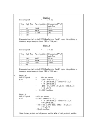 Project M
Cost of capital = 15 % p.a
Year Cash flow PV of cash flow Cumulative PV of
cash flow
1 85 73.91 73.91
2 120 90.74 164.65
3 180 118.35 283
4 100
Discounted pay back period (DPB) lies between 2 and 3 years. Interpolating in
this range we get an approximate DPB of 2.64 years.
Project N
Cost of capital = 15 % p.a
Year Cash flow PV of cash flow Cumulative PV of
cash flow
1 100 86.96 86.96
2 110 83.18 170.14
3 120 78.90 249.04
4 90
Discounted pay back period (DPB) lies between 2 and 3 years. Interpolating in
this range we get an approximate DPB of 2.89 years.
(c ) Project M
Cost of capital = 15% per annum
NPV = - 240 + 85 x PVIF (15,1)
+ 120 x PVIF (15,2) + 180 x PVIF (15,3)
+ 100 x PVIF (15,4)
= - 240 + 85 x 0.870+120 x 0.756 + 180 x0.658
+ 100 x 0.572
= Rs. 100.31million
Project N
Cost of capital = 12% per annum
NPV = - 240 + 100 x PVIF (15,1)
+ 110 x PVIF (15,2) + 120 x PVIF (15,3)
+ 90 x PVIF (15,4)
=- 240 + 100 x0.870+ 110 x 0.756 + 120 x 0.658
+ 90 x 0.572
= Rs. 60.6 million
Since the two projects are independent and the NPV of each project is positive,
 