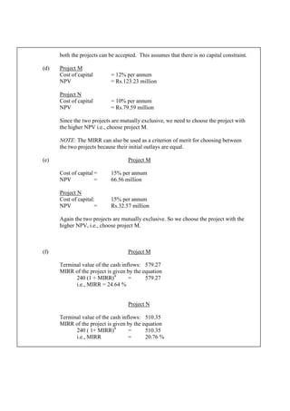 both the projects can be accepted. This assumes that there is no capital constraint.
(d) Project M
Cost of capital = 12% per annum
NPV = Rs.123.23 million
Project N
Cost of capital = 10% per annum
NPV = Rs.79.59 million
Since the two projects are mutually exclusive, we need to choose the project with
the higher NPV i.e., choose project M.
NOTE: The MIRR can also be used as a criterion of merit for choosing between
the two projects because their initial outlays are equal.
(e) Project M
Cost of capital = 15% per annum
NPV = 66.56 million
Project N
Cost of capital: 15% per annum
NPV = Rs.32.57 million
Again the two projects are mutually exclusive. So we choose the project with the
higher NPV, i.e., choose project M.
(f) Project M
Terminal value of the cash inflows: 579.27
MIRR of the project is given by the equation
240 (1 + MIRR)4
= 579.27
i.e., MIRR = 24.64 %
Project N
Terminal value of the cash inflows: 510.35
MIRR of the project is given by the equation
240 ( 1+ MIRR)4
= 510.35
i.e., MIRR = 20.76 %
 