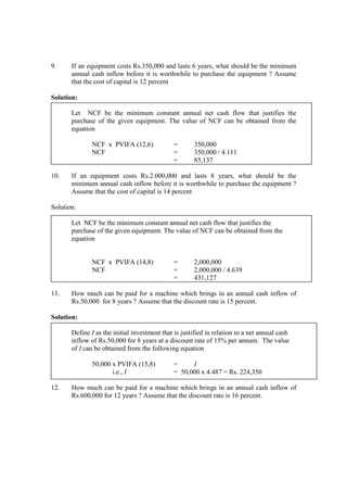 9. If an equipment costs Rs.350,000 and lasts 6 years, what should be the minimum
annual cash inflow before it is worthwhile to purchase the equipment ? Assume
that the cost of capital is 12 percent
Solution:
Let NCF be the minimum constant annual net cash flow that justifies the
purchase of the given equipment. The value of NCF can be obtained from the
equation
NCF x PVIFA (12,6) = 350,000
NCF = 350,000 / 4.111
= 85,137
10. If an equipment costs Rs.2.000,000 and lasts 8 years, what should be the
minimum annual cash inflow before it is worthwhile to purchase the equipment ?
Assume that the cost of capital is 14 percent
Solution:
Let NCF be the minimum constant annual net cash flow that justifies the
purchase of the given equipment. The value of NCF can be obtained from the
equation
NCF x PVIFA (14,8) = 2,000,000
NCF = 2,000,000 / 4.639
= 431,127
11. How much can be paid for a machine which brings in an annual cash inflow of
Rs.50,000 for 8 years ? Assume that the discount rate is 15 percent.
Solution:
Define I as the initial investment that is justified in relation to a net annual cash
inflow of Rs.50,000 for 8 years at a discount rate of 15% per annum. The value
of I can be obtained from the following equation
50,000 x PVIFA (15,8) = I
i.e., I = 50,000 x 4.487 = Rs. 224,350
12. How much can be paid for a machine which brings in an annual cash inflow of
Rs.600,000 for 12 years ? Assume that the discount rate is 16 percent.
 