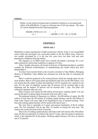 Solution:
Define I as the initial investment that is justified in relation to a net annual cash
inflow of Rs.600,000 for 12 years at a discount rate of 16% per annum. The value
of I can be obtained from the following equation
600,000 x PVIFA (16 ,12) = I
i.e., I = 600,000 x 5.197 = Rs. 3,118,200
CHAPTER 12
MINICASE 1
Metaland is a major manufacturer of light commercial vehicles. It has a very strong R&D
centre which has developed very successful models in the last fifteen years. However,
two models developed by it in the last few years have not done well and were
prematurely withdrawn from the market.
The engineers at its R&D centre have recently developed a prototype for a new
light commercial vehicle that would have a capacity of 4 tons.
After a lengthy discussion, the board of directors of Metaland decided to carefully
evaluate the financial worthwhileness of manufacturing this model which they have
labeled Meta 4.
You have been recently hired as the executive assistant to Vijay Mathur, Managing
Director of Metaland. Vijay Mathur has entrusted you with the task of evaluating the
project.
Meta 4 would be produced in the existing factory which has enough space for one
more product. Meta 4 will require plant and machinery that will cost Rs.400 million. You
can assume that the outlay on plant and machinery will be incurred over a period of one
year. For the sake of simplicity assume that 50 percent will be incurred right in the
beginning and the balance 50 percent will be incurred after 1 year. The plant will
commence operation after one year.
Meta 4 project will require Rs.200 million toward gross working capital. You can
assume that gross working capital investment will occur after 1 year.
The proposed scheme of financing is as follows : Rs.200 million of equity, Rs.200
million of term loan, Rs.100 million of working capital advance, and Rs.100 million of
trade credit. Equity will come right in the beginning by way of retained earnings. Term
loan and working capital advance will be raised at the end of year 1.
The term loan is repayable in 8 equal semi-annual instalments of Rs.25 million
each. The first instalment will be due after 18 months of raising the term loan. The
interest rate on the term loan will be 14 percent.
The levels of working capital advance and trade credit will remain at Rs.100 million
each, till they are paid back or retired at the end of 5 years, after the project commences,
which is the expected life of the project. Working capital advance will carry an interest
rate of 12 percent.
 