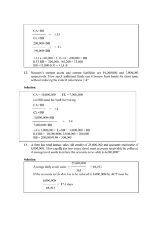 CA+BB
= 1.33
CL+BB
200,000+BB
= 1.33
140,000+BB
1.33 x 140,000 + 1.33BB = 200,000 + BB
0.33 BB = 200,000- 186,200 = 13,800
BB =13,800/0.33 = 41,818
12. Navneet’s current assets and current liabilities are 10,000,000 and 7,000,000
respectively. How much additional funds can it borrow from banks for short term,
without reducing the current ratio below 1.4?
Solution:
CA = 10,000,000 CL = 7,000,,000
Let BB stand for bank borrowing
CA+BB
= 1.4
CL+BB
10,000,000+BB
= 1.4
7,000,000+BB
1.4 x 7,000,000 + 1.4BB = 10,000,000 + BB
0.4 BB = 10,000,000- 9,800,000 = 200,000
BB = 200,000/0.40 = 500,000
13. A firm has total annual sales (all credit) of 25,000,000 and accounts receivable of
8,000,000. How rapidly (in how many days) must accounts receivable be collected
if management wants to reduce the accounts receivable to 6,000,000?
Solution:
25,000,000
Average daily credit sales = = 68,493
365
If the accounts receivable has to be reduced to 6,000,000 the ACP must be:
6,000,000
= 87.6 days
68,493
 