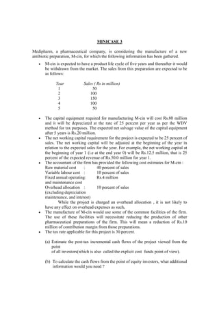 MINICASE 3
Medipharm, a pharmaceutical company, is considering the manufacture of a new
antibiotic preparation, M-cin, for which the following information has been gathered.
• M-cin is expected to have a product life cycle of five years and thereafter it would
be withdrawn from the market. The sales from this preparation are expected to be
as follows:
Year Sales ( Rs in million)
1 50
2 100
3 150
4 100
5 50
• The capital equipment required for manufacturing M-cin will cost Rs.80 million
and it will be depreciated at the rate of 25 percent per year as per the WDV
method for tax purposes. The expected net salvage value of the capital equipment
after 5 years is Rs.20 million.
• The net working capital requirement for the project is expected to be 25 percent of
sales. The net working capital will be adjusted at the beginning of the year in
relation to the expected sales for the year. For example, the net working capital at
the beginning of year 1 (i.e at the end year 0) will be Rs.12.5 million, that is 25
percent of the expected revenue of Rs.50.0 million for year 1.
• The accountant of the firm has provided the following cost estimates for M-cin :
Raw material cost : 40 percent of sales
Variable labour cost : 10 percent of sales
Fixed annual operating: Rs.4 million
and maintenance cost
Overhead allocation : 10 percent of sales
(excluding depreciation
maintenance, and interest)
While the project is charged an overhead allocation , it is not likely to
have any effect on overhead expenses as such.
• The manufacture of M-cin would use some of the common facilities of the firm.
The use of these facilities will necessitate reducing the production of other
pharmaceutical preparations of the firm. This will mean a reduction of Rs.10
million of contribution margin from those preparations.
• The tax rate applicable for this project is 30 percent.
(a) Estimate the post-tax incremental cash flows of the project viewed from the
point
of all investors(which is also called the explicit cost funds point of view).
(b) To calculate the cash flows from the point of equity investors, what additional
information would you need ?
 