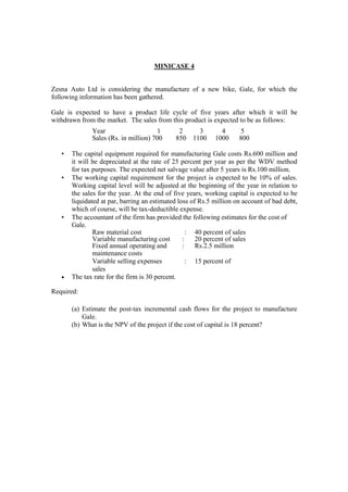 MINICASE 4
Zesna Auto Ltd is considering the manufacture of a new bike, Gale, for which the
following information has been gathered.
Gale is expected to have a product life cycle of five years after which it will be
withdrawn from the market. The sales from this product is expected to be as follows:
Year 1 2 3 4 5
Sales (Rs. in million) 700 850 1100 1000 800
• The capital equipment required for manufacturing Gale costs Rs.600 million and
it will be depreciated at the rate of 25 percent per year as per the WDV method
for tax purposes. The expected net salvage value after 5 years is Rs.100 million.
• The working capital requirement for the project is expected to be 10% of sales.
Working capital level will be adjusted at the beginning of the year in relation to
the sales for the year. At the end of five years, working capital is expected to be
liquidated at par, barring an estimated loss of Rs.5 million on account of bad debt,
which of course, will be tax-deductible expense.
• The accountant of the firm has provided the following estimates for the cost of
Gale.
Raw material cost : 40 percent of sales
Variable manufacturing cost : 20 percent of sales
Fixed annual operating and : Rs.2.5 million
maintenance costs
Variable selling expenses : 15 percent of
sales
• The tax rate for the firm is 30 percent.
Required:
(a) Estimate the post-tax incremental cash flows for the project to manufacture
Gale.
(b) What is the NPV of the project if the cost of capital is 18 percent?
 
