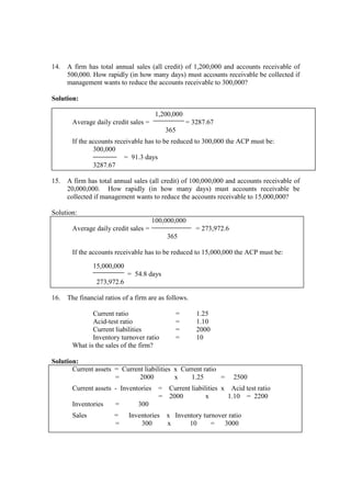 14. A firm has total annual sales (all credit) of 1,200,000 and accounts receivable of
500,000. How rapidly (in how many days) must accounts receivable be collected if
management wants to reduce the accounts receivable to 300,000?
Solution:
1,200,000
Average daily credit sales = = 3287.67
365
If the accounts receivable has to be reduced to 300,000 the ACP must be:
300,000
= 91.3 days
3287.67
15. A firm has total annual sales (all credit) of 100,000,000 and accounts receivable of
20,000,000. How rapidly (in how many days) must accounts receivable be
collected if management wants to reduce the accounts receivable to 15,000,000?
Solution:
100,000,000
Average daily credit sales = = 273,972.6
365
If the accounts receivable has to be reduced to 15,000,000 the ACP must be:
15,000,000
= 54.8 days
273,972.6
16. The financial ratios of a firm are as follows.
Current ratio = 1.25
Acid-test ratio = 1.10
Current liabilities = 2000
Inventory turnover ratio = 10
What is the sales of the firm?
Solution:
Current assets = Current liabilities x Current ratio
= 2000 x 1.25 = 2500
Current assets - Inventories = Current liabilities x Acid test ratio
= 2000 x 1.10 = 2200
Inventories = 300
Sales = Inventories x Inventory turnover ratio
= 300 x 10 = 3000
 