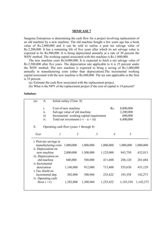 MINICASE 7
Sangeeta Enterprises is determining the cash flow for a project involving replacement of
an old machine by a new machine. The old machine bought a few years ago has a book
value of Rs.2,800,000 and it can be sold to realise a post tax salvage value of
Rs.2,200,000. It has a remaining life of five years after which its net salvage value is
expected to be Rs.900,000. It is being depreciated annually at a rate of 30 percent the
WDV method. The working capital associated with this machine is Rs.1.000,000.
The new machine costs Rs.8,000,000. It is expected to fetch a net salvage value of
Rs.3,500,000 after five years. The depreciation rate applicable to it is 25 percent under
the WDV method. The new machine is expected to bring a saving of Rs.1,000,000
annually in manufacturing costs (other than depreciation).The incremental working
capital associated with the new machine is Rs.600,000. The tax rate applicable to the firm
is 33 percent.
(a) Estimate the cash flow associated with the replacement project.
(b) What is the NPV of the replacement project if the cost of capital is 14 percent?
Solution:
(a) A. Initial outlay (Time 0)
i. Cost of new machine Rs. 8,000,000
ii. Salvage value of old machine 2,200,000
iii Incremental working capital requirement 600,000
iv. Total net investment (=i – ii + iii) 6,400,000
E. Operating cash flow (years 1 through 4)
Year 1 2 3 4 5
i. Post-tax savings in
manufacturing costs 1,000,000 1,000,000 1,000,000 1,000,000 1,000,000
ii. Depreciation on
new machine 2,000,000 1,500,000 1,125,000 843,750 632,813
iii. Depreciation on
old machine 840,000 588,000 411,600 288,120 201,684
iv.Incremental
dereciation 1,160,000 912,000 713,400 555,630 431,129
v.Tax shield on
incremental dep. 382,800 300,960 235,422 183,358 142,273
iv. Operating cash
flow( i +v) 1,382,800 1,300,960 1,235,422 1,183,358 1,142,273
 