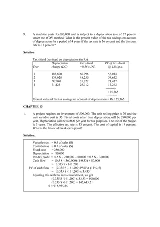 9. A machine costs Rs.680,000 and is subject to a depreciation rate of 27 percent
under the WDV method. What is the present value of the tax savings on account
of depreciation for a period of 4 years if the tax rate is 36 percent and the discount
rate is 18 percent?
Solution:
Tax shield (savings) on depreciation (in Rs)
Depreciation Tax shield PV of tax shield
Year charge (DC) =0.36 x DC @ 18% p.a.
1 183,600 66,096 56,014
2 134,028 48,250 34,652
3 97,840 35,222 21,437
4 71,423 25,712 13,262
----------
125,365
----------
Present value of the tax savings on account of depreciation = Rs.125,365
CHAPTER 13
1. A project requires an investment of 500,000. The unit selling price is 70 and the
unit variable cost is 35. Fixed costs other than depreciation will be 280,000 per
year. Depreciation will be 80,000 per year for tax purposes. The life of the project
is 5 years. The effective tax rate is 33 percent. The cost of capital is 14 percent.
What is the financial break-even point?
Solution:
Variable cost = 0.5 of sales (S)
Contribution = 0.5 of sales (S)
Fixed cost = 280,000
Depreciation = 80,000
Pre-tax profit = 0.5 S – 280,000 – 80,000 = 0.5 S – 360,000
Cash flow = (0.5 S – 360,000) (1-0.33) + 80,000
= 0.335 S - 161,200
PV of cash flow = (0.335 S -161,200) PVIFA (14%, 5)
= (0.335 S -161,200) x 3.433
Equating this with the initial investment, we get
(0.335 S -161,200) x 3.433 = 500,000
(0.335 S -161,200) = 145,645.21
S = 915,955.85
 