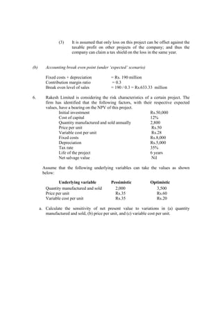 (3) It is assumed that only loss on this project can be offset against the
taxable profit on other projects of the company; and thus the
company can claim a tax shield on the loss in the same year.
(b) Accounting break even point (under ‘expected’ scenario)
Fixed costs + depreciation = Rs. 190 million
Contribution margin ratio = 0.3
Break even level of sales = 190 / 0.3 = Rs.633.33 million
6. Rakesh Limited is considering the risk characteristics of a certain project. The
firm has identified that the following factors, with their respective expected
values, have a bearing on the NPV of this project.
Initial investment Rs.50,000
Cost of capital 12%
Quantity manufactured and sold annually 2,800
Price per unit Rs.50
Variable cost per unit Rs.28
Fixed costs Rs.8,000
Depreciation Rs.5,000
Tax rate 35%
Life of the project 6 years
Net salvage value Nil
Assume that the following underlying variables can take the values as shown
below:
Underlying variable Pessimistic Optimistic
Quantity manufactured and sold 2,000 3,500
Price per unit Rs.35 Rs.60
Variable cost per unit Rs.35 Rs.20
a. Calculate the sensitivity of net present value to variations in (a) quantity
manufactured and sold, (b) price per unit, and (c) variable cost per unit.
 