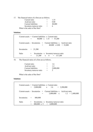 17. The financial ratios of a firm are as follows.
Current ratio = 1.33
Acid-test ratio = 0.80
Current liabilities = 40,000
Inventory turnover ratio = 6
What is the sales of the firm?
Solution:
Current assets = Current liabilities x Current ratio
= 40,000 x 1.33 = 53,200
Current assets - Inventories = Current liabilities x Acid test ratio
= 40,000 x 0.80 = 32,000
Inventories = 21,200
Sales = Inventories x Inventory turnover ratio
= 21,200 x 6 = 127,200
18. The financial ratios of a firm are as follows.
Current ratio = 1.6
Acid-test ratio = 1.2
Current liabilities = 2,000,000
Inventory turnover ratio = 5
What is the sales of the firm?
Solution:
Current assets = Current liabilities x Current ratio
= 2,000,000 x 1.6 = 3,200,000
Current assets - Inventories = Current liabilities x Acid test ratio
= 2,000,000 x 1.2 = 2,400,000
Inventories = 800,000
Sales = Inventories x Inventory turnover ratio
= 800,000 x 5 = 4,000,000
 