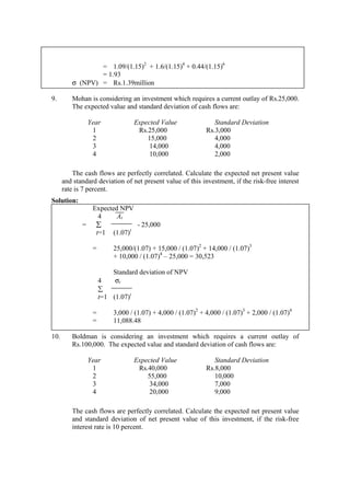 = 1.09/(1.15)2
+ 1.6/(1.15)4
+ 0.44/(1.15)6
= 1.93
σ (NPV) = Rs.1.39million
9. Mohan is considering an investment which requires a current outlay of Rs.25,000.
The expected value and standard deviation of cash flows are:
Year Expected Value Standard Deviation
1 Rs.25,000 Rs.3,000
2 15,000 4,000
3 14,000 4,000
4 10,000 2,000
The cash flows are perfectly correlated. Calculate the expected net present value
and standard deviation of net present value of this investment, if the risk-free interest
rate is 7 percent.
Solution:
Expected NPV
4 At
= ∑ - 25,000
t=1 (1.07)t
= 25,000/(1.07) + 15,000 / (1.07)2
+ 14,000 / (1.07)3
+ 10,000 / (1.07)4
– 25,000 = 30,523
Standard deviation of NPV
4 σt
∑
t=1 (1.07)t
= 3,000 / (1.07) + 4,000 / (1.07)2
+ 4,000 / (1.07)3
+ 2,000 / (1.07)4
= 11,088.48
10. Boldman is considering an investment which requires a current outlay of
Rs.100,000. The expected value and standard deviation of cash flows are:
Year Expected Value Standard Deviation
1 Rs.40,000 Rs.8,000
2 55,000 10,000
3 34,000 7,000
4 20,000 9,000
The cash flows are perfectly correlated. Calculate the expected net present value
and standard deviation of net present value of this investment, if the risk-free
interest rate is 10 percent.
 