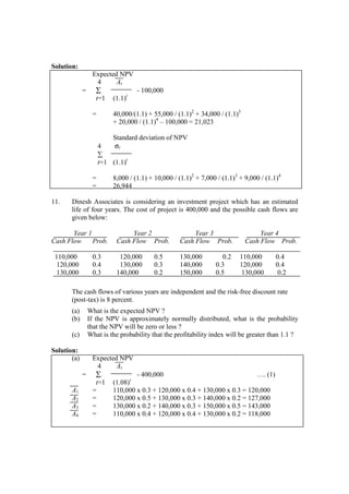 Solution:
Expected NPV
4 At
= ∑ - 100,000
t=1 (1.1)t
= 40,000/(1.1) + 55,000 / (1.1)2
+ 34,000 / (1.1)3
+ 20,000 / (1.1)4
– 100,000 = 21,023
Standard deviation of NPV
4 σt
∑
t=1 (1.1)t
= 8,000 / (1.1) + 10,000 / (1.1)2
+ 7,000 / (1.1)3
+ 9,000 / (1.1)4
= 26,944
11. Dinesh Associates is considering an investment project which has an estimated
life of four years. The cost of project is 400,000 and the possible cash flows are
given below:
Year 1 Year 2 Year 3 Year 4
Cash Flow Prob. Cash Flow Prob. Cash Flow Prob. Cash Flow Prob.
110,000 0.3 120,000 0.5 130,000 0.2 110,000 0.4
120,000 0.4 130,000 0.3 140,000 0.3 120,000 0.4
130,000 0.3 140,000 0.2 150,000 0.5 130,000 0.2
The cash flows of various years are independent and the risk-free discount rate
(post-tax) is 8 percent.
(a) What is the expected NPV ?
(b) If the NPV is approximately normally distributed, what is the probability
that the NPV will be zero or less ?
(c) What is the probability that the profitability index will be greater than 1.1 ?
Solution:
(a) Expected NPV
4 At
= ∑ - 400,000 …. (1)
t=1 (1.08)t
A1 = 110,000 x 0.3 + 120,000 x 0.4 + 130,000 x 0.3 = 120,000
A2 = 120,000 x 0.5 + 130,000 x 0.3 + 140,000 x 0.2 = 127,000
A3 = 130,000 x 0.2 + 140,000 x 0.3 + 150,000 x 0.5 = 143,000
A4 = 110,000 x 0.4 + 120,000 x 0.4 + 130,000 x 0.2 = 118,000
 